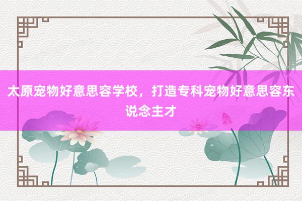 太原宠物好意思容学校,打造专科宠物好意思容东说念主才